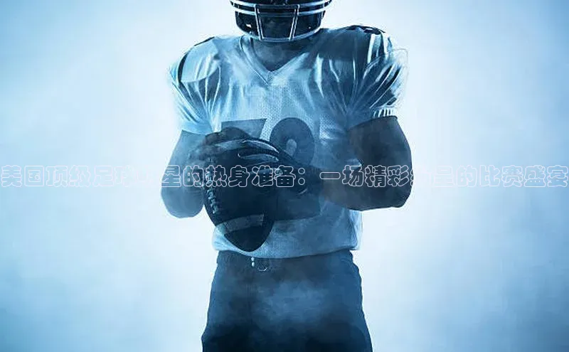 美国顶级足球明星的热身准备：一场精彩纷呈的比赛盛宴